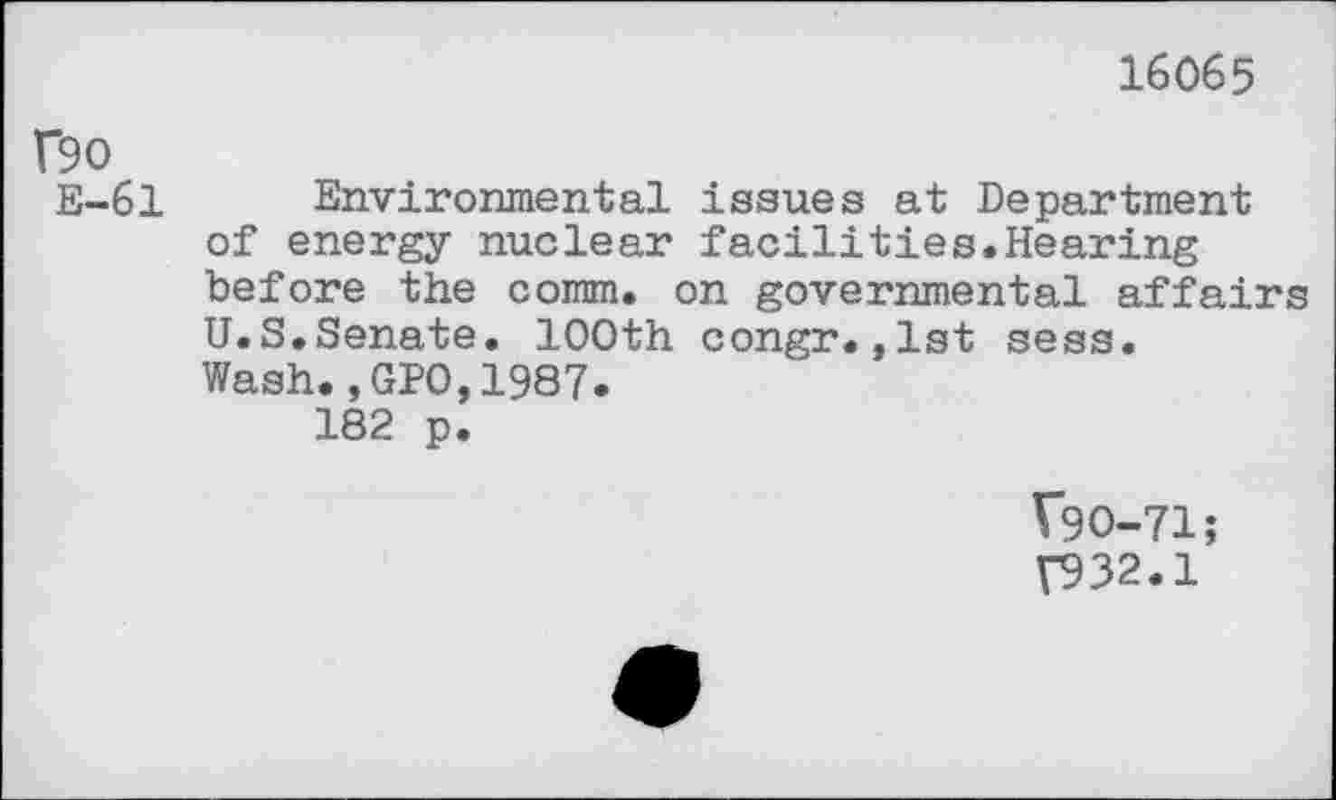 ﻿16065
f9O
E-61
Environmental issues at Department of energy nuclear facilities.Hearing before the comm, on governmental affairs U.S.Senate. 100th congr.,1st sess. Wash.,GPO,1987.
182 p.
V9O-71;
T932.1